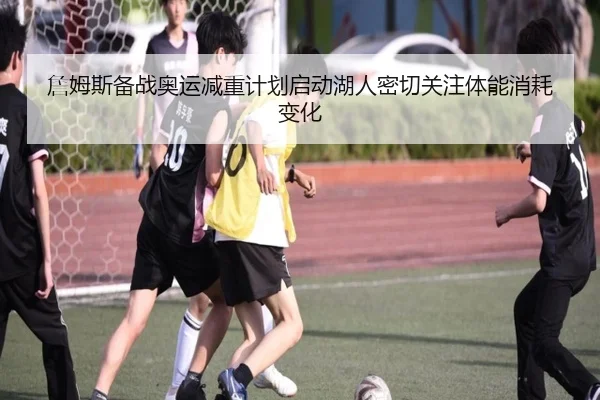 詹姆斯备战奥运减重计划启动湖人密切关注体能消耗变化
